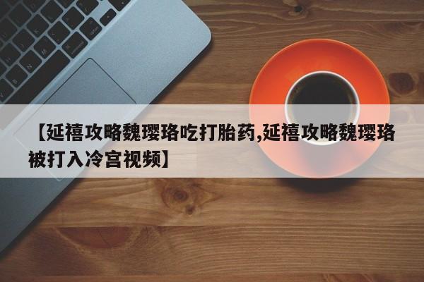 流产药网上专门卖店微信【延禧攻略魏璎珞吃打胎药,延禧攻略魏璎珞被打入冷宫视频】