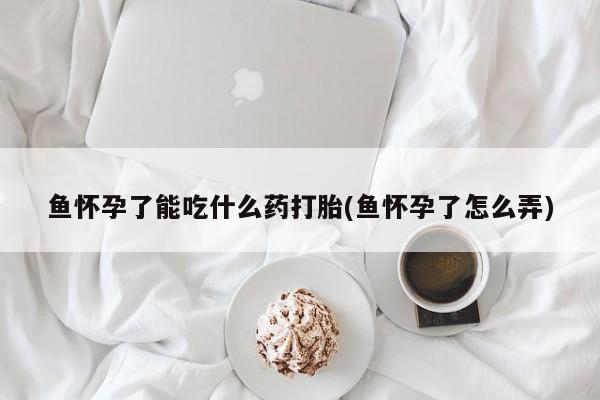 流产药网上专门卖店微信鱼怀孕了能吃什么药打胎(鱼怀孕了怎么弄)