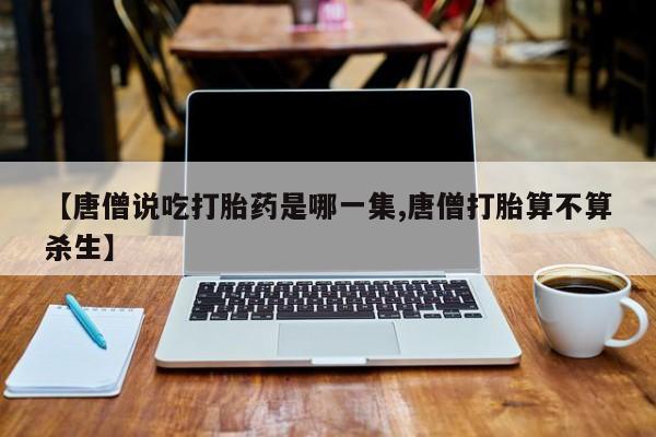 流产药网上专门卖店微信【唐僧说吃打胎药是哪一集,唐僧打胎算不算杀生】