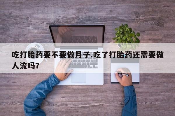 流产药网上专门卖店微信吃打胎药要不要做月子.吃了打胎药还需要做人流吗？