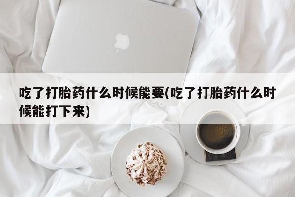 流产药网上专门卖店微信吃了打胎药什么时候能要(吃了打胎药什么时候能打下来)