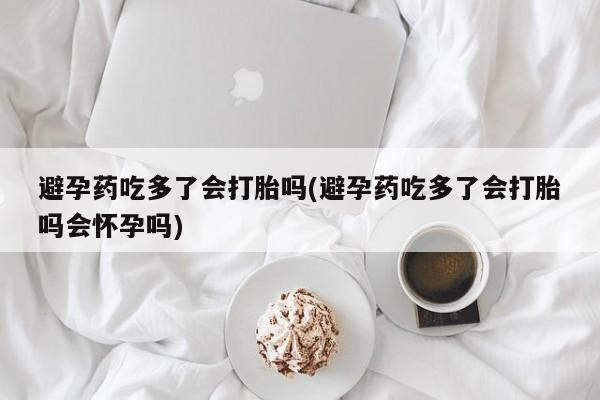 流产药网上专门卖店微信避孕药吃多了会打胎吗(避孕药吃多了会打胎吗会怀孕吗)