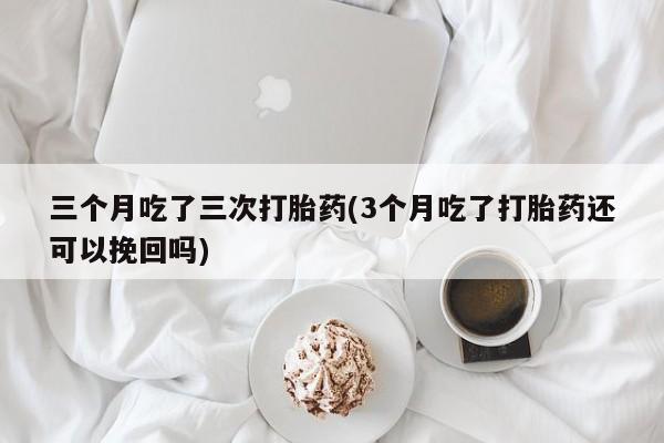 流产药网上专门卖店微信三个月吃了三次打胎药(3个月吃了打胎药还可以挽回吗)