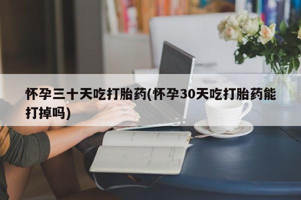流产药网上专门卖店微信怀孕三十天吃打胎药(怀孕30天吃打胎药能打掉吗)
