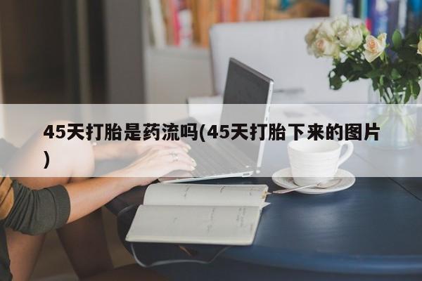 流产药网上专门卖店微信45天打胎是药流吗(45天打胎下来的图片)