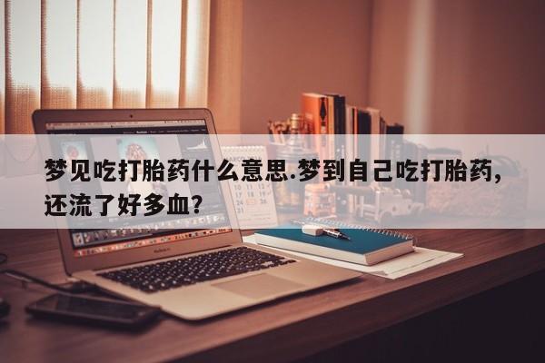 流产药网上专门卖店微信梦见吃打胎药什么意思.梦到自己吃打胎药,还流了好多血？