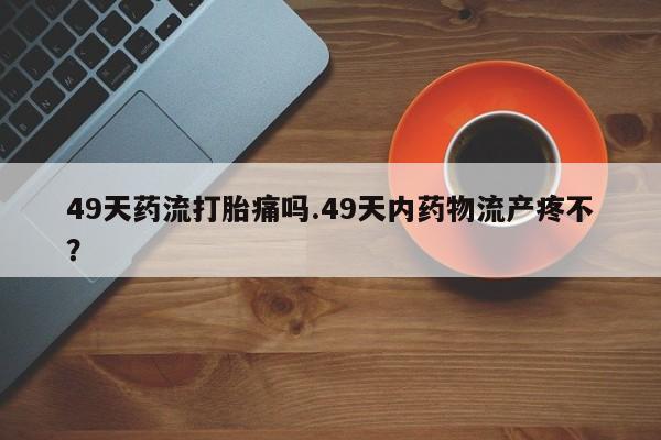 流产药网上专门卖店微信49天药流打胎痛吗.49天内药物流产疼不?
