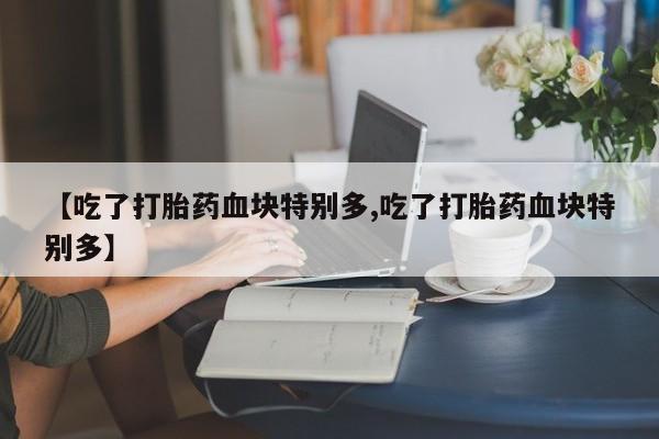 流产药网上专门卖店微信【吃了打胎药血块特别多,吃了打胎药血块特别多】