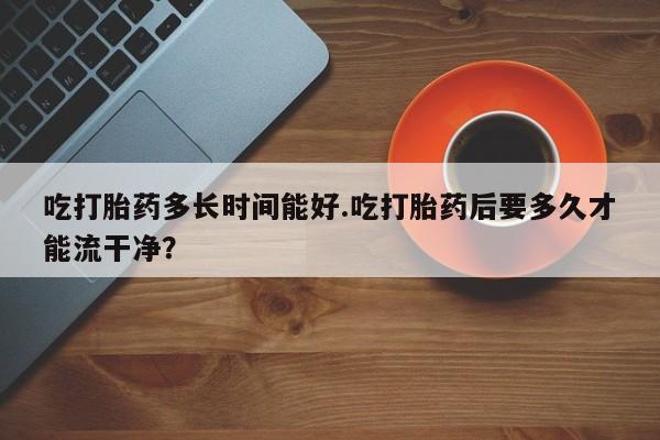流产药网上专门卖店微信吃打胎药多长时间能好.吃打胎药后要多久才能流干净？