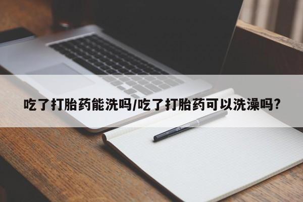 流产药网上专门卖店微信吃了打胎药能洗吗/吃了打胎药可以洗澡吗?