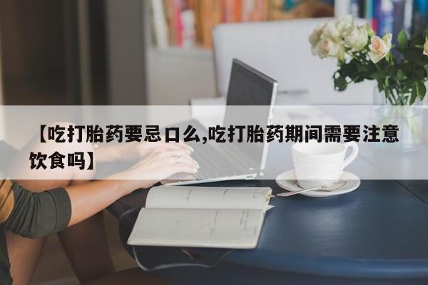 流产药网上专门卖店微信【吃打胎药要忌口么,吃打胎药期间需要注意饮食吗】