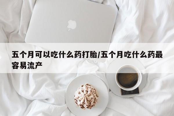 流产药网上专门卖店微信五个月可以吃什么药打胎/五个月吃什么药最容易流产