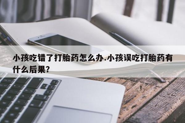 流产药网上专门卖店微信小孩吃错了打胎药怎么办.小孩误吃打胎药有什么后果？