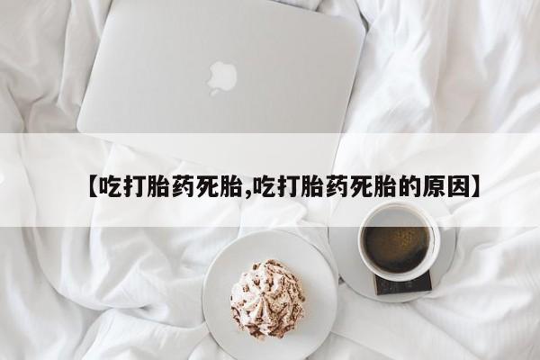 流产药网上专门卖店微信【吃打胎药死胎,吃打胎药死胎的原因】