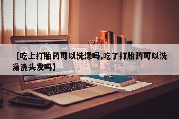 流产药网上专门卖店微信【吃上打胎药可以洗澡吗,吃了打胎药可以洗澡洗头发吗】