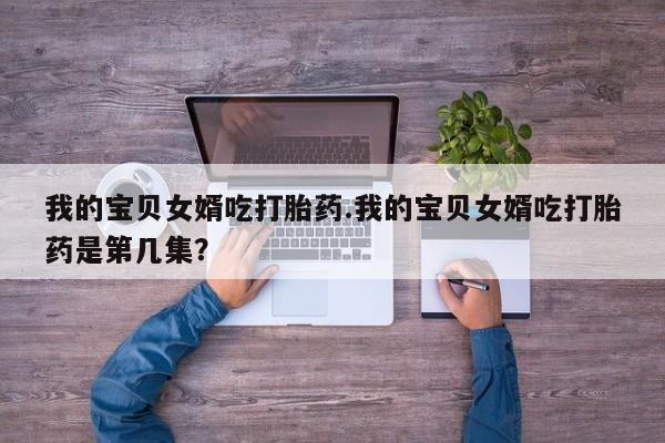 流产药网上专门卖店微信我的宝贝女婿吃打胎药.我的宝贝女婿吃打胎药是第几集?