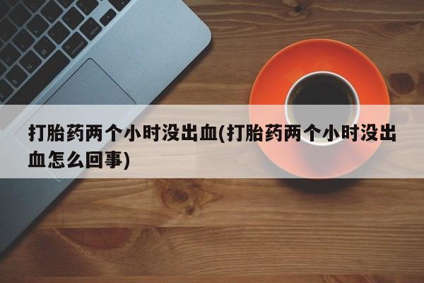 流产药网上专门卖店微信打胎药两个小时没出血(打胎药两个小时没出血怎么回事)