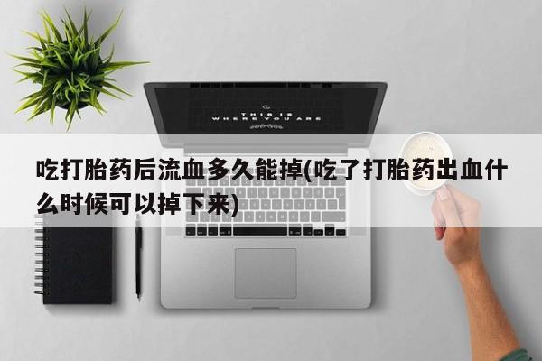 流产药网上专门卖店微信吃打胎药后流血多久能掉(吃了打胎药出血什么时候可以掉下来)