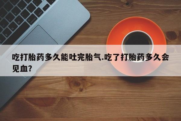 流产药网上专门卖店微信吃打胎药多久能吐完胎气.吃了打胎药多久会见血？