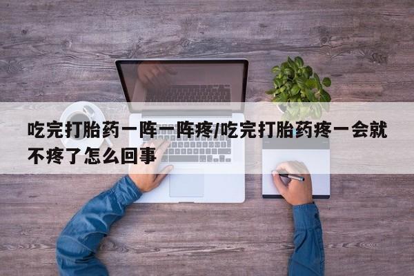 流产药网上专门卖店微信吃完打胎药一阵一阵疼/吃完打胎药疼一会就不疼了怎么回事