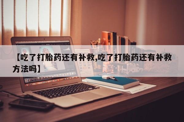 流产药网上专门卖店微信【吃了打胎药还有补救,吃了打胎药还有补救方法吗】