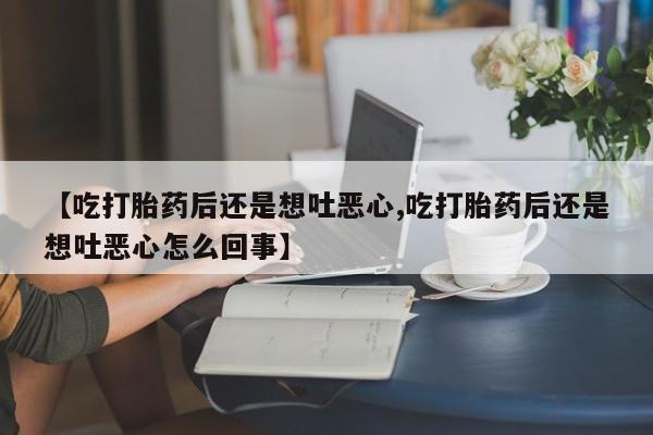 流产药网上专门卖店微信【吃打胎药后还是想吐恶心,吃打胎药后还是想吐恶心怎么回事】