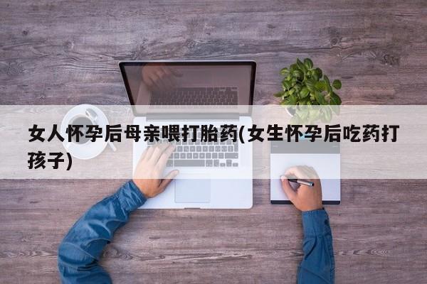 流产药网上专门卖店微信女人怀孕后母亲喂打胎药(女生怀孕后吃药打孩子)
