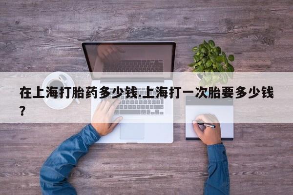 流产药网上专门卖店微信在上海打胎药多少钱.上海打一次胎要多少钱？