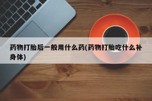 流产药网上专门卖店微信药物打胎后一般用什么药(药物打胎吃什么补身体)