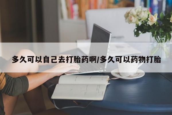 流产药网上专门卖店微信多久可以自己去打胎药啊/多久可以药物打胎