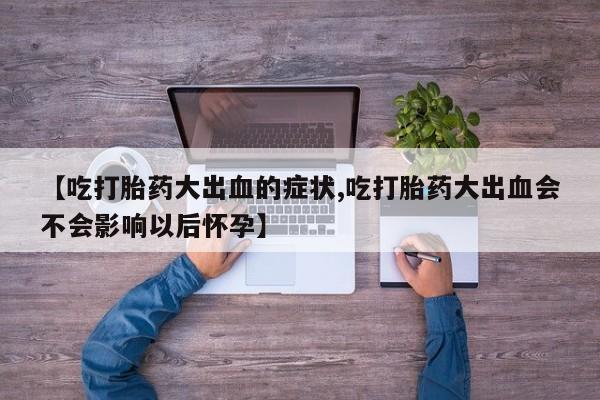 流产药网上专门卖店微信【吃打胎药大出血的症状,吃打胎药大出血会不会影响以后怀孕】