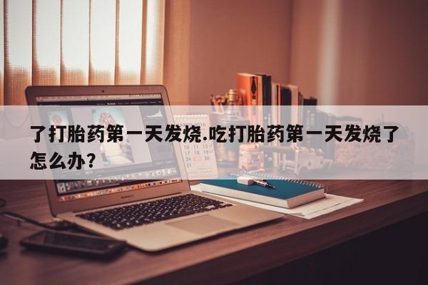 流产药网上专门卖店微信了打胎药第一天发烧.吃打胎药第一天发烧了怎么办?