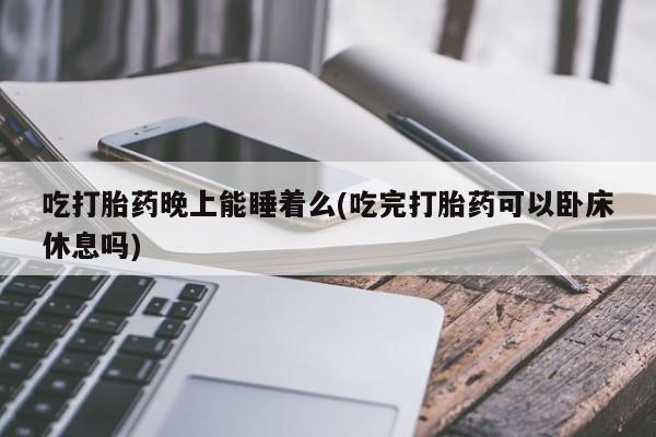 流产药网上专门卖店微信吃打胎药晚上能睡着么(吃完打胎药可以卧床休息吗)