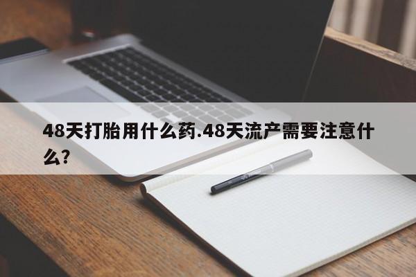 流产药网上专门卖店微信48天打胎用什么药.48天流产需要注意什么？
