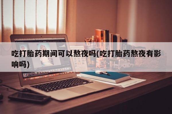 流产药网上专门卖店微信吃打胎药期间可以熬夜吗(吃打胎药熬夜有影响吗)