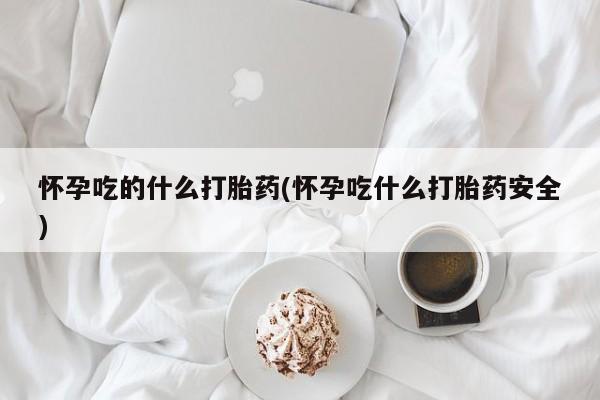流产药网上专门卖店微信怀孕吃的什么打胎药(怀孕吃什么打胎药安全)