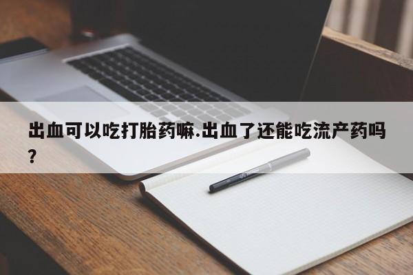 流产药网上专门卖店微信出血可以吃打胎药嘛.出血了还能吃流产药吗?