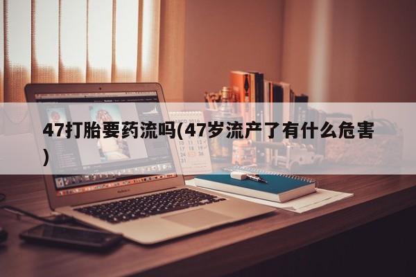 流产药网上专门卖店微信47打胎要药流吗(47岁流产了有什么危害)