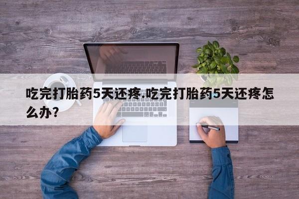 流产药网上专门卖店微信吃完打胎药5天还疼.吃完打胎药5天还疼怎么办?