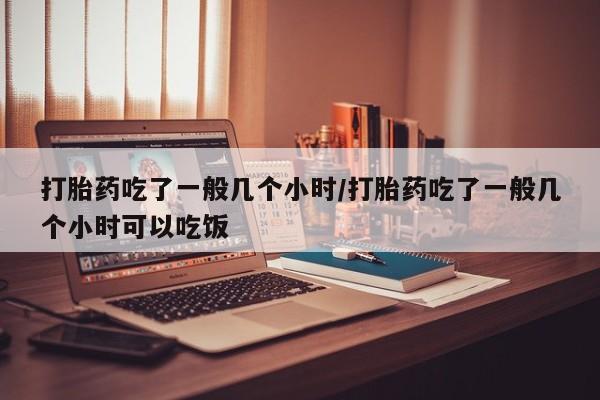 流产药网上专门卖店微信打胎药吃了一般几个小时/打胎药吃了一般几个小时可以吃饭