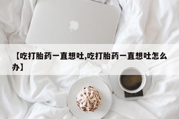 流产药网上专门卖店微信【吃打胎药一直想吐,吃打胎药一直想吐怎么办】