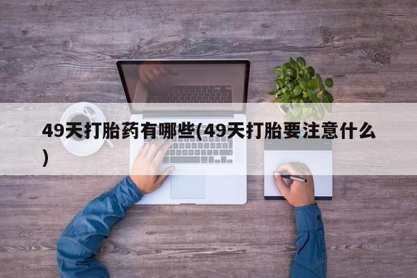 流产药网上专门卖店微信49天打胎药有哪些(49天打胎要注意什么)