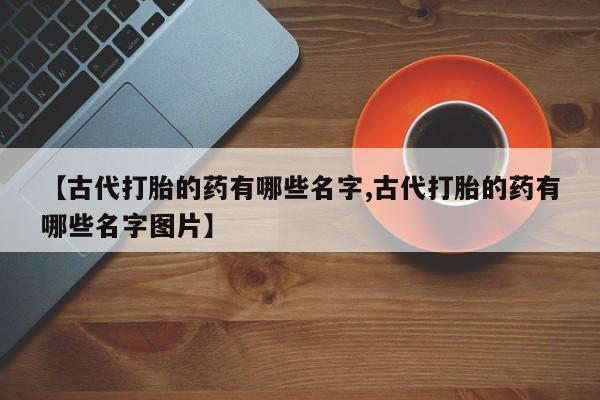 流产药网上专门卖店微信【古代打胎的药有哪些名字,古代打胎的药有哪些名字图片】