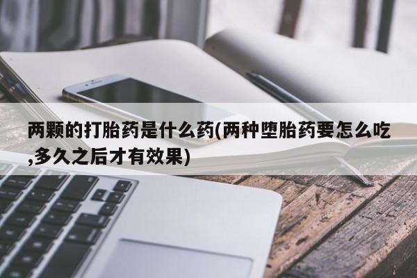 流产药网上专门卖店微信两颗的打胎药是什么药(两种堕胎药要怎么吃,多久之后才有效果)