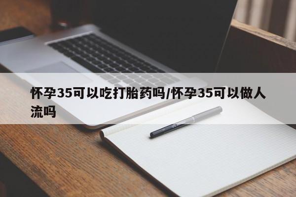 流产药网上专门卖店微信怀孕35可以吃打胎药吗/怀孕35可以做人流吗