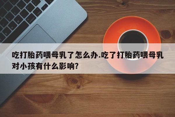 流产药网上专门卖店微信吃打胎药喂母乳了怎么办.吃了打胎药喂母乳对小孩有什么影响？