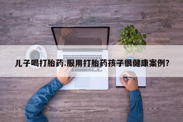 流产药网上专门卖店微信儿子喝打胎药.服用打胎药孩子很健康案例？