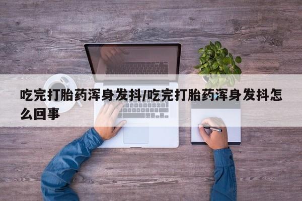 流产药网上专门卖店微信吃完打胎药浑身发抖/吃完打胎药浑身发抖怎么回事