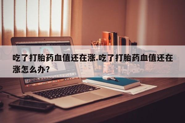 流产药网上专门卖店微信吃了打胎药血值还在涨.吃了打胎药血值还在涨怎么办？