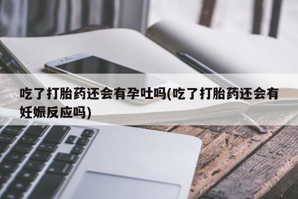 流产药网上专门卖店微信吃了打胎药还会有孕吐吗(吃了打胎药还会有妊娠反应吗)